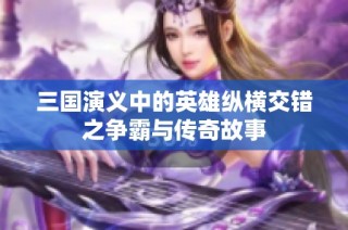三国演义中的英雄纵横交错之争霸与传奇故事