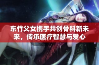 东竹父女携手共创骨科新未来，传承医疗智慧与爱心