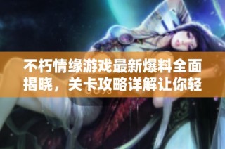 不朽情缘游戏最新爆料全面揭晓，关卡攻略详解让你轻松通关