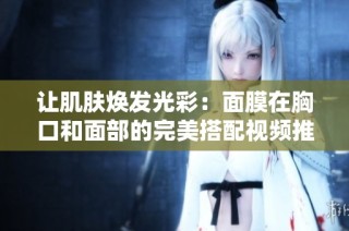 让肌肤焕发光彩：面膜在胸口和面部的完美搭配视频推荐