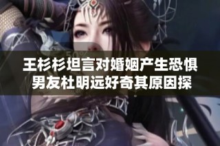 王杉杉坦言对婚姻产生恐惧 男友杜明远好奇其原因探讨