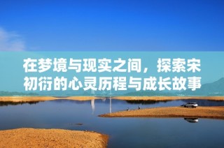 在梦境与现实之间，探索宋初衍的心灵历程与成长故事