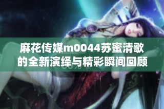 麻花传媒m0044苏蜜清歌的全新演绎与精彩瞬间回顾