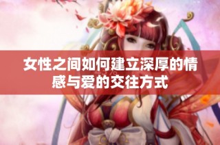 女性之间如何建立深厚的情感与爱的交往方式