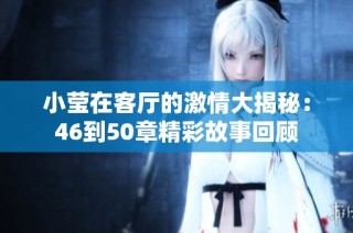 小莹在客厅的激情大揭秘：46到50章精彩故事回顾