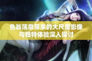 色翁荡息带来的大尺度影像与独特体验深入探讨