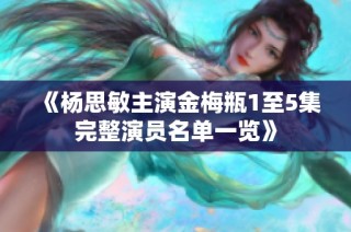 《杨思敏主演金梅瓶1至5集完整演员名单一览》