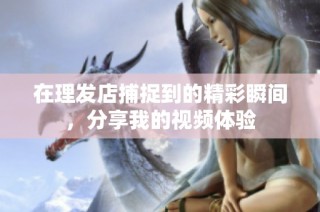 在理发店捕捉到的精彩瞬间，分享我的视频体验