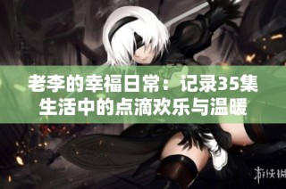 老李的幸福日常：记录35集生活中的点滴欢乐与温暖