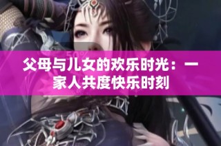 父母与儿女的欢乐时光：一家人共度快乐时刻