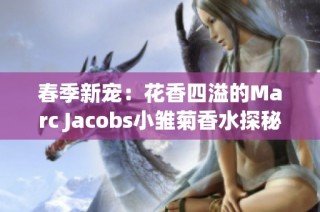 春季新宠：花香四溢的Marc Jacobs小雏菊香水探秘