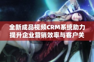 全新成品视频CRM系统助力提升企业营销效率与客户关系管理