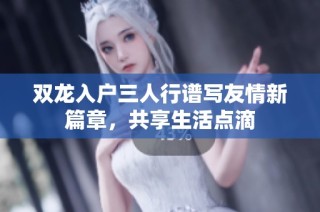 双龙入户三人行谱写友情新篇章，共享生活点滴