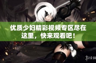 优质少妇精彩视频专区尽在这里，快来观看吧！