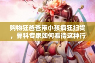 购物狂爸爸带小孩疯狂扫货，骨科专家如何看待这种行为
