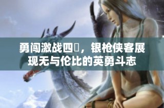 勇闯激战四毌，银枪侠客展现无与伦比的英勇斗志