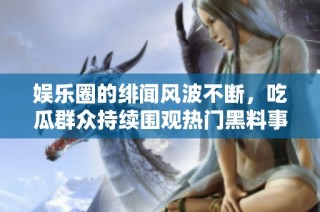 娱乐圈的绯闻风波不断，吃瓜群众持续围观热门黑料事件