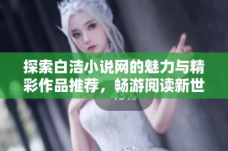 探索白洁小说网的魅力与精彩作品推荐，畅游阅读新世界