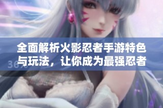 全面解析火影忍者手游特色与玩法，让你成为最强忍者