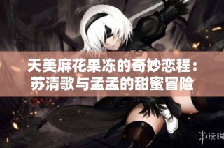 天美麻花果冻的奇妙恋程：苏清歌与孟孟的甜蜜冒险