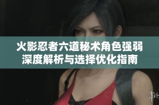火影忍者六道秘术角色强弱深度解析与选择优化指南