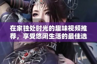 在家独处时光的趣味视频推荐，享受悠闲生活的最佳选择