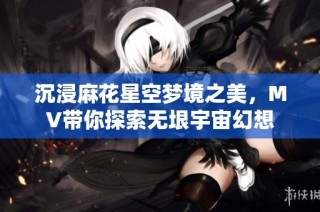 沉浸麻花星空梦境之美，MV带你探索无垠宇宙幻想