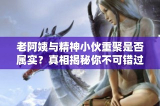 老阿姨与精神小伙重聚是否属实？真相揭秘你不可错过！