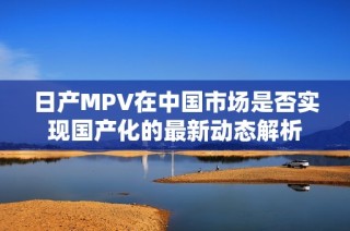 日产MPV在中国市场是否实现国产化的最新动态解析