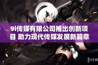 9i传媒有限公司推出创新项目 助力现代传媒发展新篇章