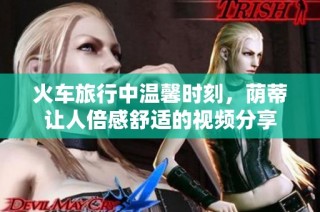 火车旅行中温馨时刻，荫蒂让人倍感舒适的视频分享