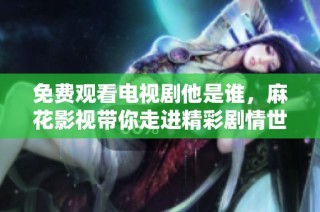 免费观看电视剧他是谁，麻花影视带你走进精彩剧情世界