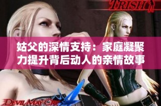 姑父的深情支持：家庭凝聚力提升背后动人的亲情故事
