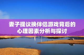 妻子提议换伴侣游戏背后的心理因素分析与探讨