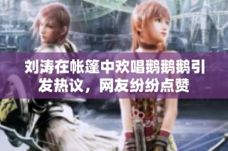 刘涛在帐篷中欢唱鹅鹅鹅引发热议，网友纷纷点赞
