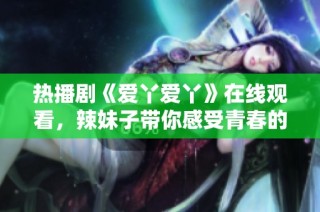 热播剧《爱丫爱丫》在线观看，辣妹子带你感受青春的魅力