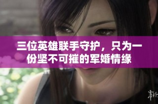 三位英雄联手守护，只为一份坚不可摧的军婚情缘