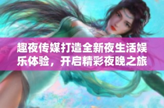趣夜传媒打造全新夜生活娱乐体验，开启精彩夜晚之旅