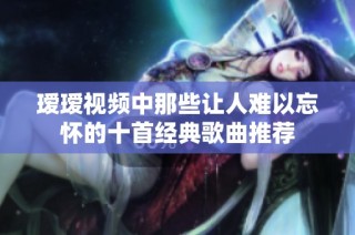 瑷瑷视频中那些让人难以忘怀的十首经典歌曲推荐