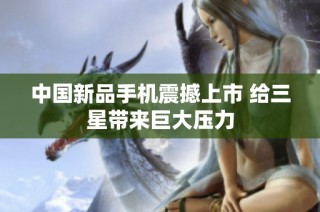 中国新品手机震撼上市 给三星带来巨大压力