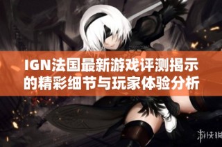 IGN法国最新游戏评测揭示的精彩细节与玩家体验分析