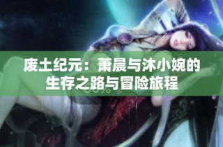 废土纪元：萧晨与沐小婉的生存之路与冒险旅程