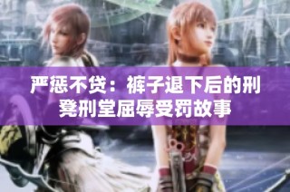 严惩不贷：裤子退下后的刑凳刑堂屈辱受罚故事