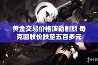 黄金交易价格波动剧烈 每克回收价跌至五百多元