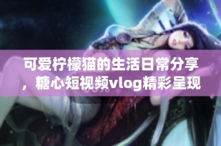 可爱柠檬猫的生活日常分享，糖心短视频vlog精彩呈现