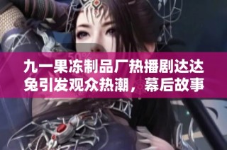 九一果冻制品厂热播剧达达兔引发观众热潮，幕后故事是什么