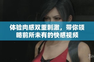 体验肉感双重刺激，带你领略前所未有的快感视频