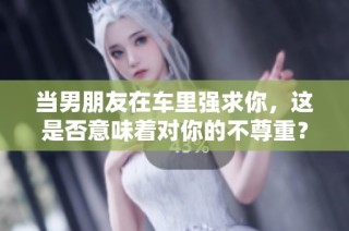当男朋友在车里强求你，这是否意味着对你的不尊重？