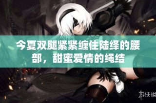 今夏双腿紧紧缠住陆绎的腰部，甜蜜爱情的绳结