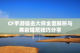 CF手游狙击大师全面解析与黑岩阻尼技巧分享
